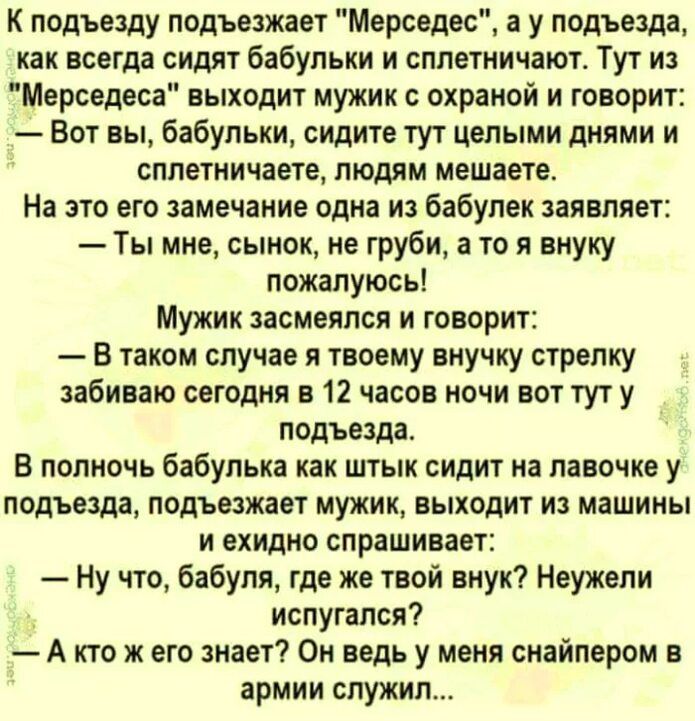 К подъезду подъезжает Мерседес а у подъезда как всегда сидят бабульки и сплетничают Тут из Мерседеса выходит мужик с охраной и говорит Вот вы бабульки сидите тут целыми днями и сплетничаете людям мешаете На это его замечание одна из бабулек заявляет Ты мне сынок не груби а то я внуку пожалуюсь МУЖИК засмеялся И ГОВОРИТ В таком случая я твоему внучку стрелку забиваю сегодня в 12 часов ночи вот тут 