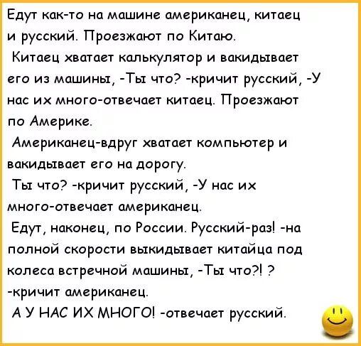 Едут как то на машине американец китаец и русский Проезжают по Китаю Китаец вшцет калькулятор и вакидьтвает его из машины Ты что кричит русский У нас их много отвечает китаец Проезжают по Америке Американецвдруг хвотает компьютер и закидывает его на дорогу Ты что ричи русский у на их многоштвечает американец Едут наконец по России Русский разі п полной скорости выкидывает китайца под колеса встреч