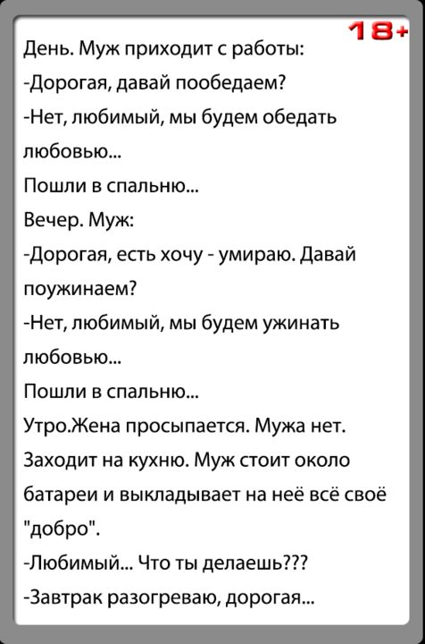День Муж приходит с работы 1 а дорогая давай пообедаем Нет любимый мы будем обедать любовью Пошли в спальни Вечер Муж дорогая есть хочу умираю давай поужинаем Нет любимый мы будем ужинать любовью Пошли в спальню УтроЖена просыпается Мужа нет Заходит на кухню Муж стоит около батареи и выкладывает на неё всё своё добро Любимый Что ты делаешь 3а втрак разогреваю дорогая