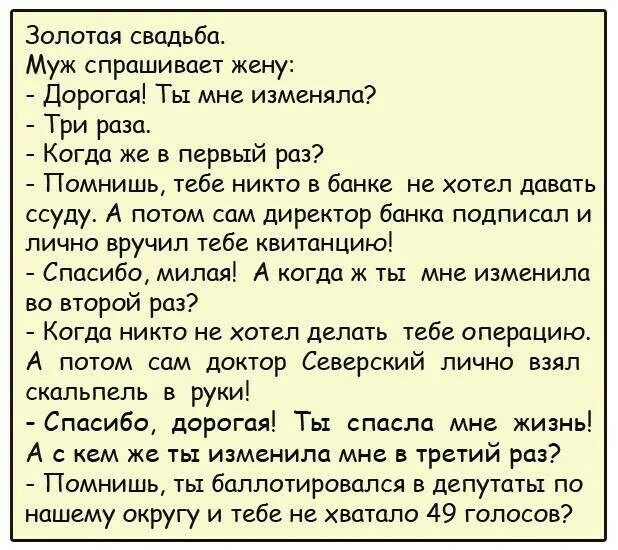 Золотая свадьба Муж спрашивает жену дорогая Ты мне изменяла Три раза Когда же в первый раз Помнишь тебе никто в банке не хотел давить ссуду А потом сам директор банка подписал и лично вручил тебе квитанцию Спасибо милол А когда ж ты мне изменила во второй раз Когда никто не хотел делать тебе операцию А потом сам доктор Северский лично взял скальпель в руки Спасибо дорогая Ты спасла мне жизнь А с к