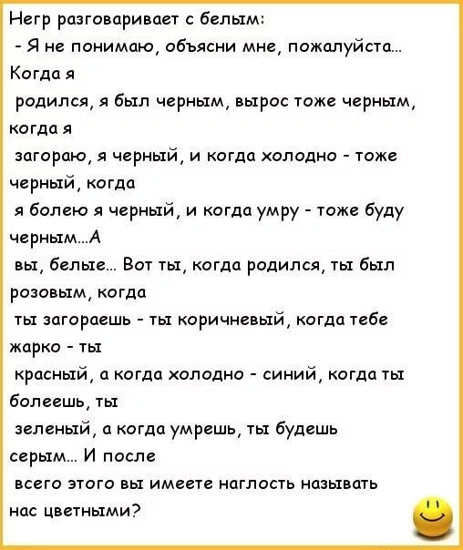 Негр рана приидет белым Я не понимаю обьясни мне пожалуйста Когда я родился я был черным вырас тоже черным когда я агораю я черный и когда холодна тож черный когда я болею я черный и когда умру тж буду черным А вы Белые Вот ты когда рпдипся ты Был розовым когда ты загорпешь ты коричневый когда тебе жарко 1ы красный а когда холодно синий когда ты Болеешь ты зеленый 0 когда умрешь ты будешь серым и 