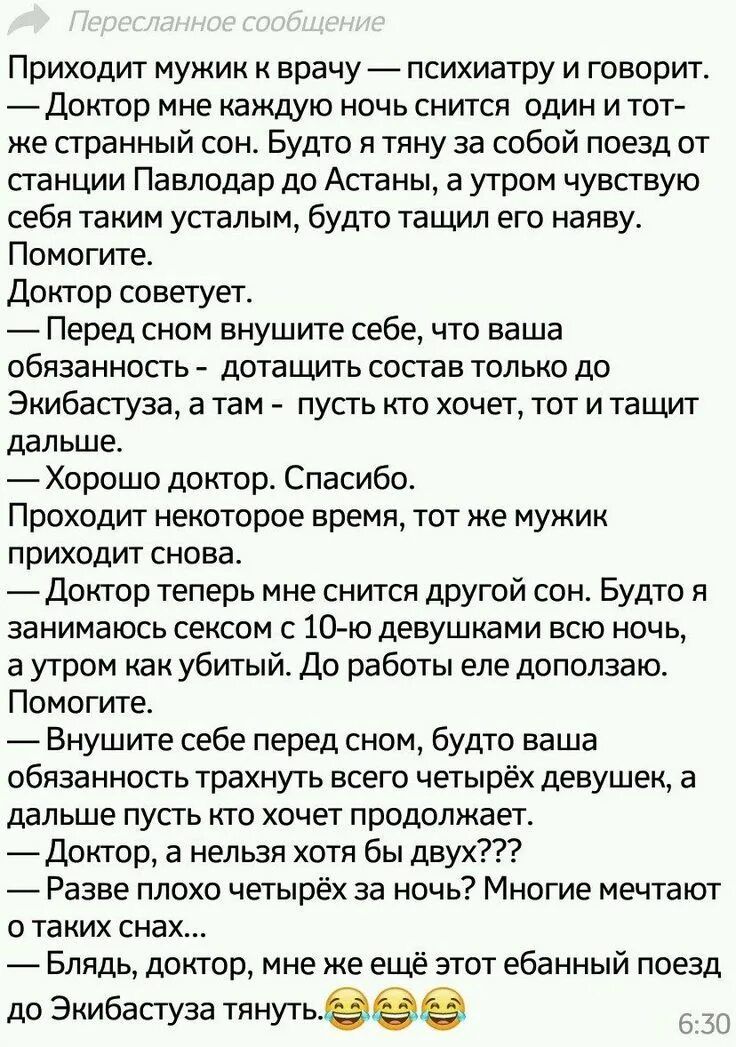 Приходит мужик к врачу психиатру и говорит йдоктор мне каждую ночь снится один и тот же странный сон Будто я тяну за собой поезд от станции Павлодар до Астаны а утром чувствую себя таким усталым будто та шил его наяву Помогите Доктор советует Перед сном внушите себе что ваша обязанность доташить состав только до Экибастуза а там пусть кто хочет тот и тащит дальше Хорошо доктор Спасибо Проходит нек