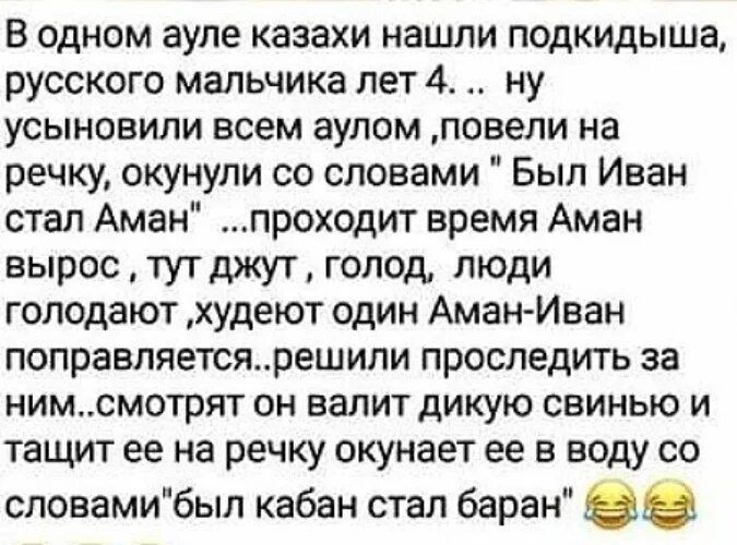 В одном ауле казахи нашли подкидыша русского мальчика лет 4 ну УСЫНОВИЛИ всем ЭУЛОМ повели на речку окунули со словами Был Иван стал Аман проходит время Аман вырос тутджут голод люди голодают худеют один АманИван поправляетсярешипи ПРОСЛЗДИТЬ за нимсмотрят ОН валит дИКУЮ свинью И тащит ее на речку окунает ее в воду со словамибыл кабан стал баран