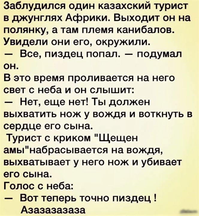 Заблудился один казахский турист в джунглях Африки Выходит он на полянку а там племя канибалов Увидели они его окружили Все пиздец попал подумал он В это время проливается на него СВЕТ С неба И ОН СПЫШИТ Нет еще нет Ты должен ВЫХБЭТИТЬ НОЖ у ВОЖДЯ И ВОТКНУТЬ В сердце его сына Турист криком Щещен амынабрасывается на вождя выхватывает у него нож и убивает его сына Голос неба Вот теперь точно пиздец 