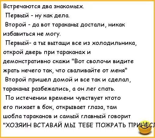 Встречаются дна знакомых Первый ну как дела Второй да пот тараканы достали никак избавиться могу Первый ты пытащи все из холодильника открий дверь при тараканах и демонстративно скажи Вот сволочи видите жрать нечего так что сваливайте от меня Второй пришел дамой и все так и сделащ тараканы разбежались а он пет спать По истечении времени чувствует ктото его пихает бок открывает глаза там шаблатрпка