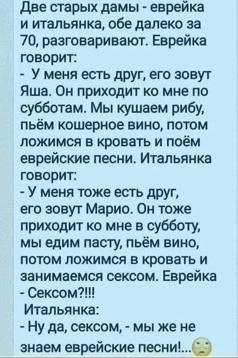 Две старых дамы еврейка и итальянка обе далеко за 70 разговаривают Еврейка говорит У меня есть друг его зовут Яша Он приходит ко мне по субботам Мы кушаем рибу пьём кошерное вино потом ложимся в кровать и поём еврейские песни Итальянка говорит У меня тоже есть друг его зовут Марио Он тоже приходит ко мне в субботу мы едим пасту пьём вино потом ложимся в кровать и занимаемся сексом Еврейка Сексом И