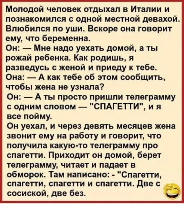 Молодой человек отдыхал в Италии и познакомился с одной местной довахой Влюбился по уши Вскоре она говорит ему что беременна Он Мне надо уехать домой а ты рожай ребенка Как родишь я разведусь женой и приеду к тебе Она А как тебе об этом сообщить чтобы жена не узнала Он А ты просто пришли телеграмму с одним словом СПАГЕТТИ и я все пойму Ом уехал и через девять месяцев жена звонит ему на работу и го