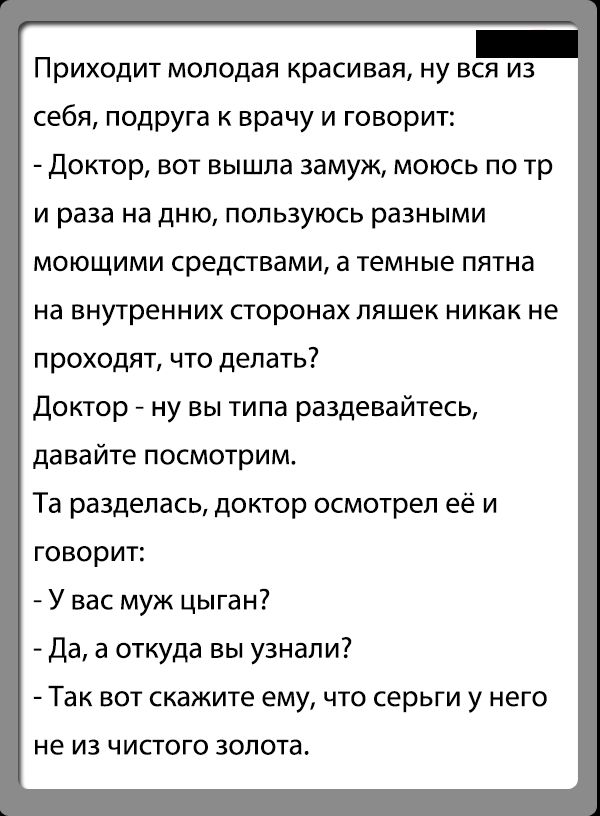 Приходит молодая красивая ну вся из себя подруга врачу и говорит доктор вот вышла замуж моюсь по тр и раза на дню пользуюсь разными моющими средсгвами а темные пятна на внутренних сторонах пяшек никак не проходят что делать доктор ну вы типа раздевайтесь давайте посмотрим Та разделась доктор осмотрел её и говорит У вас муж цыган Да а откуда вы узнали Так вот скажите ему что серьги у него не из чис