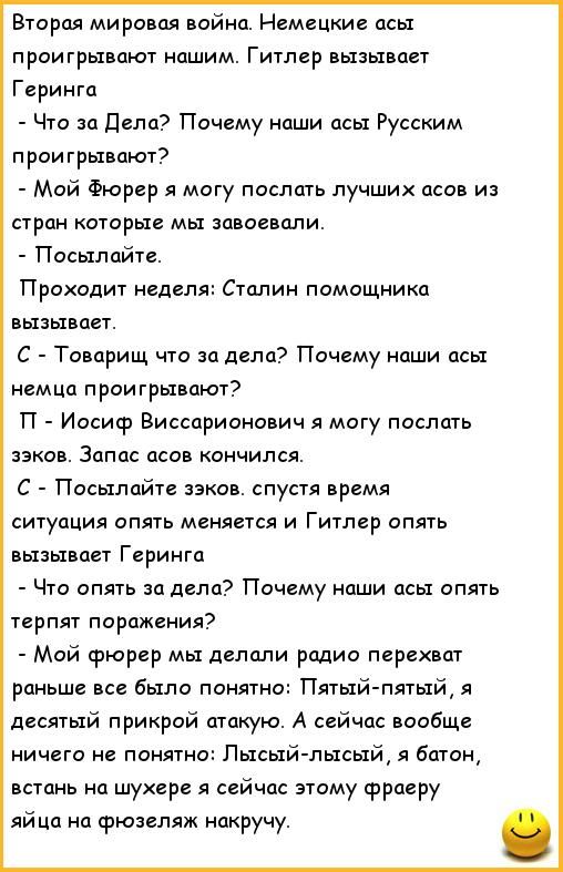 Вторая мировая война Немецкие асы проигрывают нашим Гитлер вызывает Геринга Что за дела Почему наши псы Русским проигрывают Мой Фюрер я могу послать лучших асан из стран которые мы завоевали Посылайте Проходит неделя Сталин помощника вызывает С Товарищ что за дела Почему наши асы немца проигрывают П Иосиф Виссарионович я могу послать зэков Запас псов кончился С Посылайте зэков спустя время ситуаци