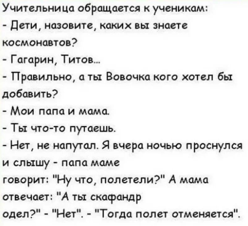 Учительница обращается ученикам Дети назовите катх вы знаете космонавтов Гагарин Титов Правильно а ты Вовочка кого хотел бы добавить Мои папа и мдмсь Тьт чтото путаешь Нет не иапутал Я вчера ночью проснулся и слышу папа маме говорит Ну что полетели А мпмп отвечает А ты скафаНдр одел Тогда полет отменяетсяЁ