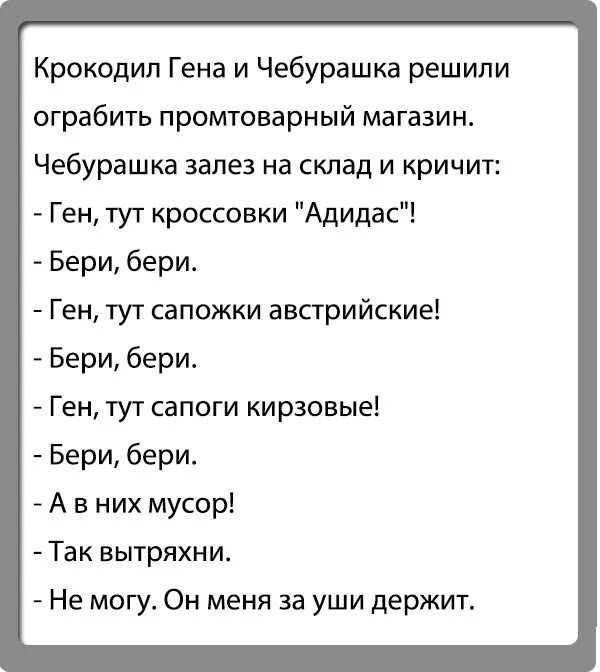 Крокодил Гена и Чебурашка решили ограбить промтоварный магазин Чебурашка залез на склад и кричит Ген тут кроссовки Адидас Бери бери Ген тут сапожки австрийские Бери бери Ген тут сапоги кирзовые Бери бери А в них мусор Так вытряхни Не могу Он меня за уши держит