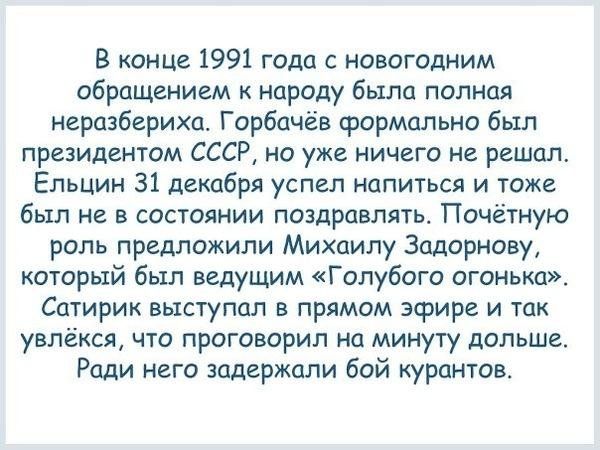 В юные 1991 года с новогодним обращением народу было полная неразберихи Горбачёв формально был президентом СССР на уже ничего не решил Ельцин 31 декабря успел напиться и тоже был не в состоянии поздравлять Почётную роль предложили Михаилу 3цдорнову который был ведущим Голубого огоньки Сатирик выступал в прямом эфире и так увлёкся что проговорил на минуту дольше Ради него задержали бой курантов