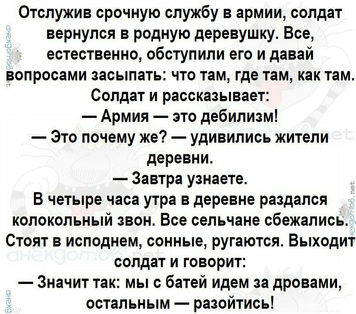 Отслужив срочную службу в армии солдат вернулся в родную деревушку Все естественно обступили его и давай ВОПРОСЗМИ ЗЗОЫПЗТЫ ЧТО ТЕМ где ТЕМ как там Солдат и рассказывает Армия это дебилизм Зто почему же удивились жители деревни Завтра узнаете В четыре часа утра в деревне раздался колокольный звон Все сельчане сбежались Стоят в исподнем сонные ругаются Выходит солдат и говорит Значит так мы с батей