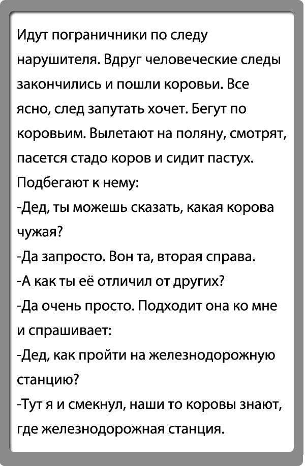 Идут пограничники по следу нарушителя Вдруг человеческие следы закончились и пошли коровьи Все ясно след запутать хочет Бегут по КОРОВЬИМ ВЫПЕТЗЮТ на ПОПЯНУ СМОТРЯТ пасется стадо коров и сидит пастух Подбегают к нему дед ты можешь сказать какая корова чужая да запросто Бон та вторая справа А как ты её отпичип от дрУгих да очень просто Подходит она ко мне и спрашивает дед как пройти на железнодорож