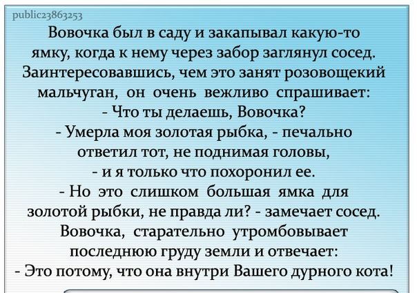 щ Вовочка был в саду и закапывал какую то ямку когда к нему через забор заглянул сосед Заинтересовавшись чем это занят рпзонощекий мальчуган он очень вежливо спрашивает Что ты делаешь Вовочка Умерла мол это рыбка пвчвльно ответил ют не поднимая головы 7 и я только что похоронил ее Но это слишком большая ямка для золотой рыбки не прдвдд пи замечает сосед Впвочка старательно утримбовывает последнюю 