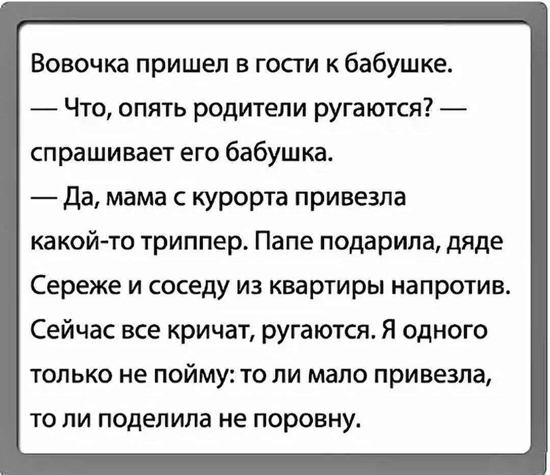 Вовочка пришел в гости к бабушке Что опять родители ругаются спрашивает его бабушка да мама с курорта привезла какой то триппер Папе подарила дяде Сереже и соседу из квартиры напротив Сейчас все кричат ругаются Я одного только не пойму то ли мапо привезла то ли поделила не поровну