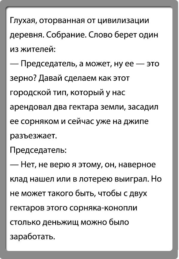 Глухая ОТОрБЗННаЯ ОТ ЦИЕИПИЗЗЦИИ деревня Собрание Слово берет один из жителей Председатель а может ну ее зто зерно Давай сделаем как этот городской тип который у нас арендовал два гектара земли засадил ее сорнякам и сейчас уже на джипе разъезжает Председатель Нет не верю я этому он наверное клад нашел или в лотерею выиграл Но не может такого быть чтобы с двух гектаров этого сорняка конопли СТОЛЬКО