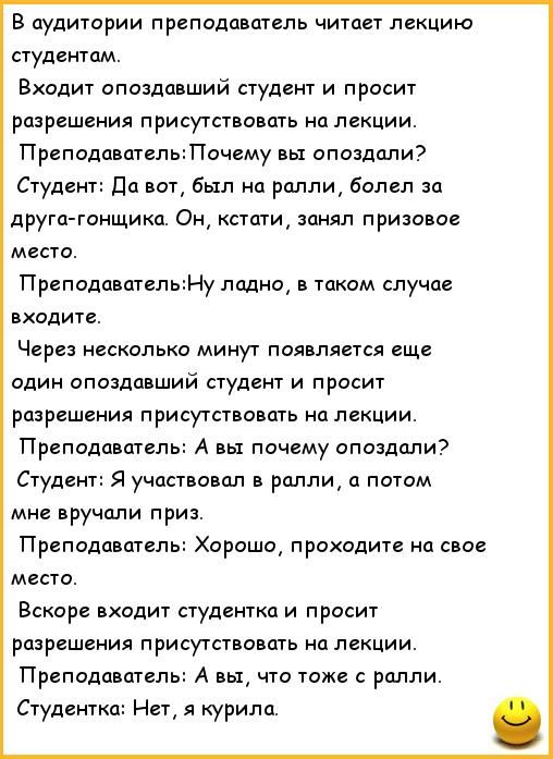 В аудитории преподаватель читает лекцию студентам Входит опоздавший студент и просит разрешения присутствовать на лекции ПреподавательПочему вы опоздали Студент да вот был на ралли болел за друга тнщикп Он кстати занял призовов место ПреподавательМу ладно в таком случае входите Через несколыю минут появляется еще один опоздавший студент и просит разрешения присутствовать на лекции Преподаватель А 