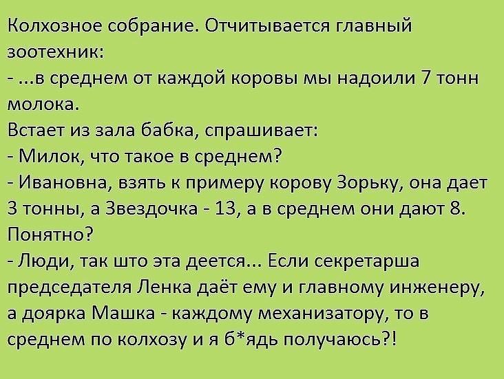 Колхозное собрание Огнитыааетса главный аоотехиик а среднем от каждой коровы мы надоили 7 тонн минска Встает иа зала давка спрашивает Милок что такое в среднем _ Ивановна взять к примеру корову Зорьку она дает 3 тонны а Звездочка _ 13 а в среднем они дают Понятно Люди так што ата деется Если секретарша председателя Ленка дает ему и главному инженеру а доярка Машка _ каждому механизатору то в средн