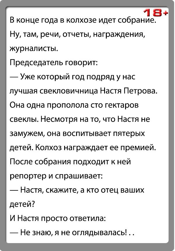 184 В конце года в колхозе идет собрание Ну там речи отчеты награждения журналисты Председатель говорит Уже который год подряд у нас пучшая СЕЕКПОВИЧНИЦЗ Настя Петрова Она одна прополопа по гектаров свеклы Несмотря на то что Настя не Замужем она воспитывает пятерых детей Колхоз награждает ее премией После собрания подходит к ней репортер и спрашивает Настя скажите а кто отец ваших детей И Настя пр