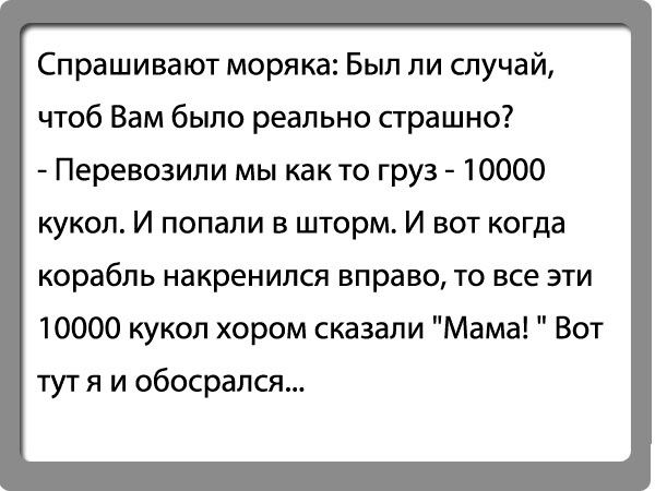 Спрашивают моряка Был ли случай чтоб Вам было реально страшно Перевозили мы как то груз 10000 кукол И попали в шторм И вот когда КОрабПЬ накренился вправо ТО все ЭТИ 10000 кукол хором сказали Мама Вот тут я и сбосрапся