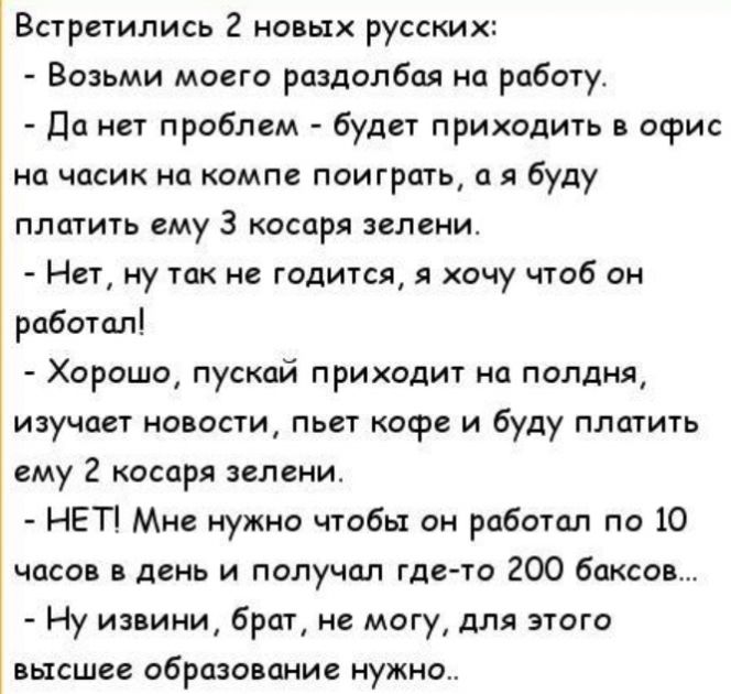 Встретились 2 новых русских Возьми моего раздолбая на работу Да нет проблем буде приходить в офис на часик на компе поиграть а я буду ПЛШИТЬ ему 3 КОСОРЯ ЗВЛЕНИ Нет ну так не годится хочу чтоб он работал Хорошо пускай приходит на полдня изучает новости пьет кофе и буду платить ему 2 косаря зелени НЕТ Мне нужно чтобы он рабошл по 10 часов в день и получал гдето 200 баксы Ну извини брат ие могу для 