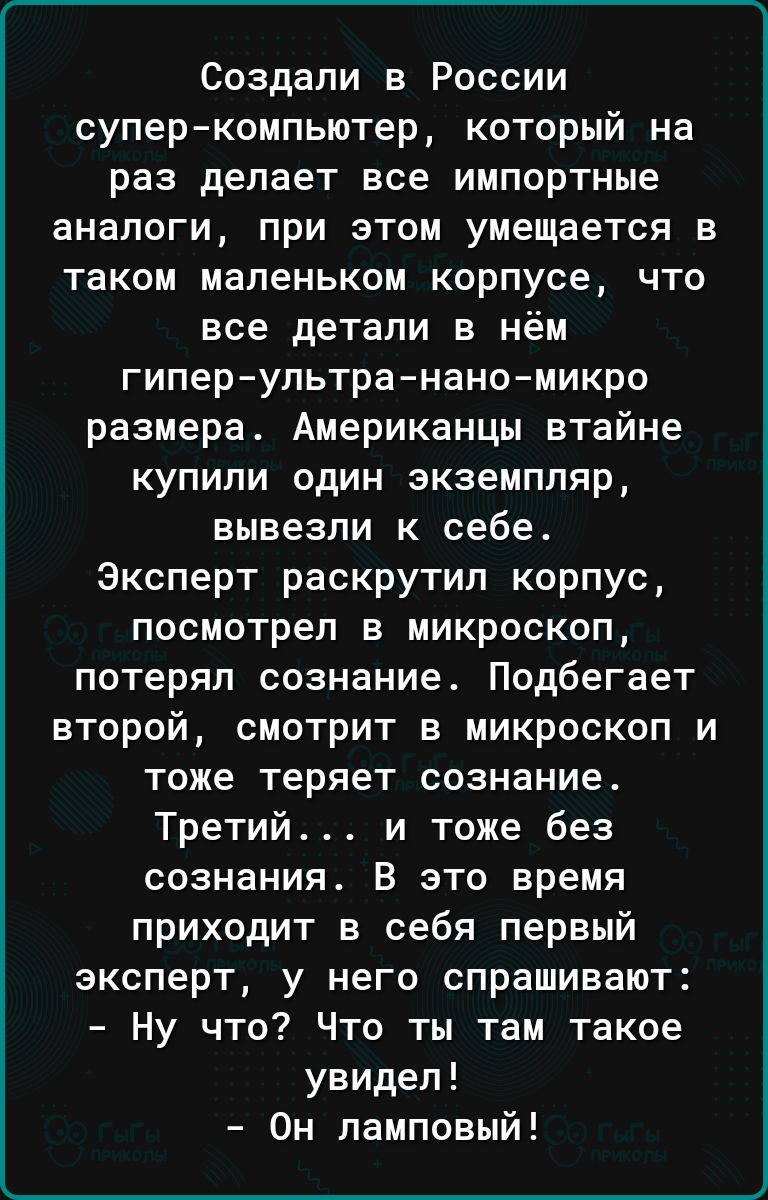 Создали в России суперкомпьютер который на раз делает все импортные аналоги при этом умещается в таком маленьком корпусе что все детали в нём гипер ультра нано микро размера Американцы втайне купили один экземпляр вывезли к себе Эксперт раскрутил корпус посмотрел в микроскоп потерял сознание Подбегает второй смотрит в микроскоп и тоже теряет сознание Третий и тоже без сознания В это время приходит