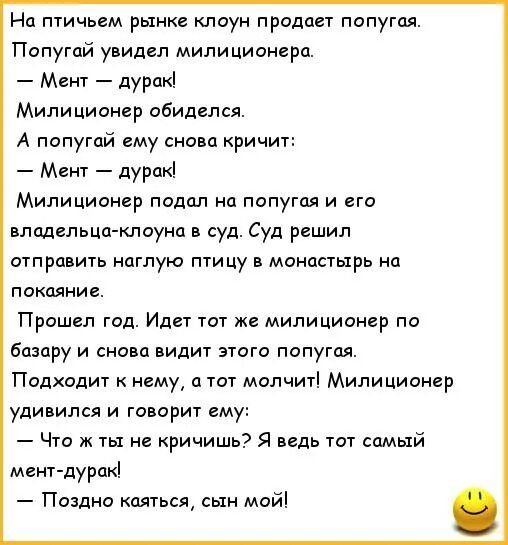 Нд птичьем рынке клоун продает попугая Попугай увидел милиционерп Мент дурак Милиционер обиделся А попугай ему снивп кричит Мент дуракі Милиционер падал на попутал и его вподельцджлоуна в суд Суд решил итп равитв наглую птицу монастырь на пакпяние Пришел год Идет тот же милиционер по базару и снава видит этога попугая Подходит к нему а тот молчит Милиционер удивился и говорит ему Что ж ты не ричиш