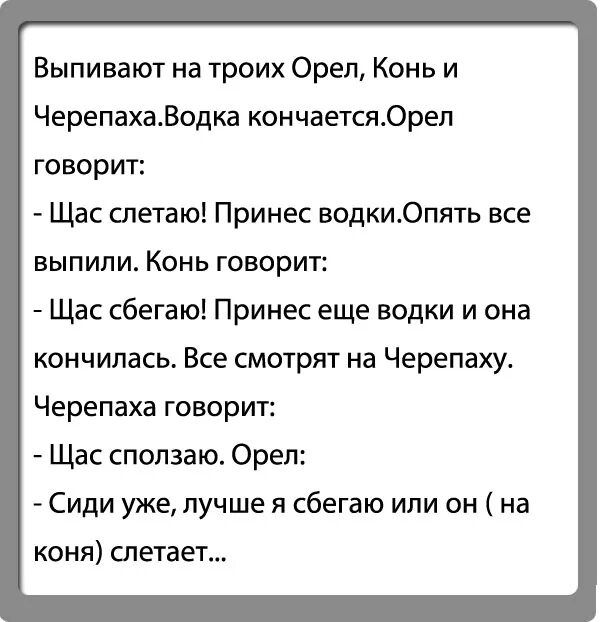 Выпивают на троих Орел Конь и ЧерепахаВодка кончаетсяОреп говорит Щас слетаю Принес водки0пять все ЕЫПИЛИ КОНЬ ГОВОРИТ Щас сбегаю Принес еще водки и она кончилась Все смотрю на Черепаху Черепаха говорит Щас сползаю Орел Сиди уже лучше я сбегаю или он на коня слетает