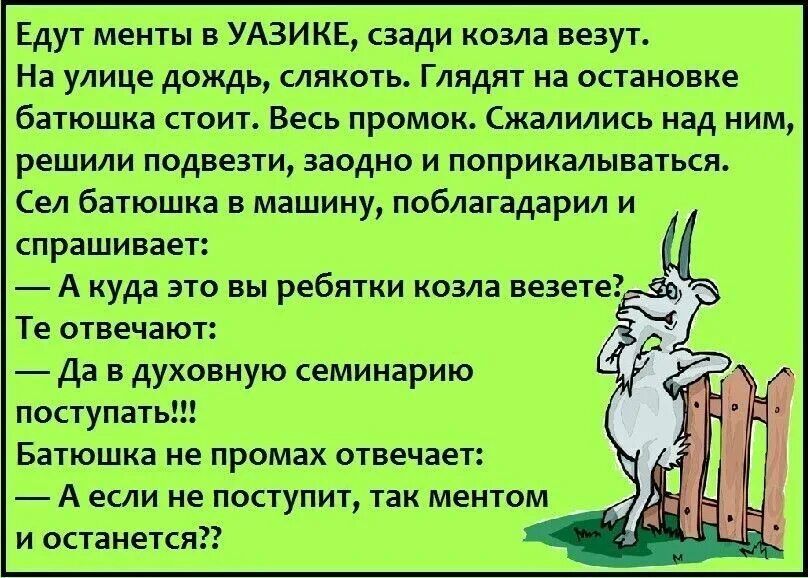 Едут менты УАЗИКЕ сзади козла везут На улице дождь слякоть Глядит на осиновке баіюшка пот Весь промок Сжалились над ним решили подвели заодно и поприкалынагься Сел батюшка в машину поблагздарил и спрашивает А куда это вы ребтки козла ведет Те отвечают да в духовную семинарию поступать Батюшка ие промах отвечает А екли не поступит так ментом и останется