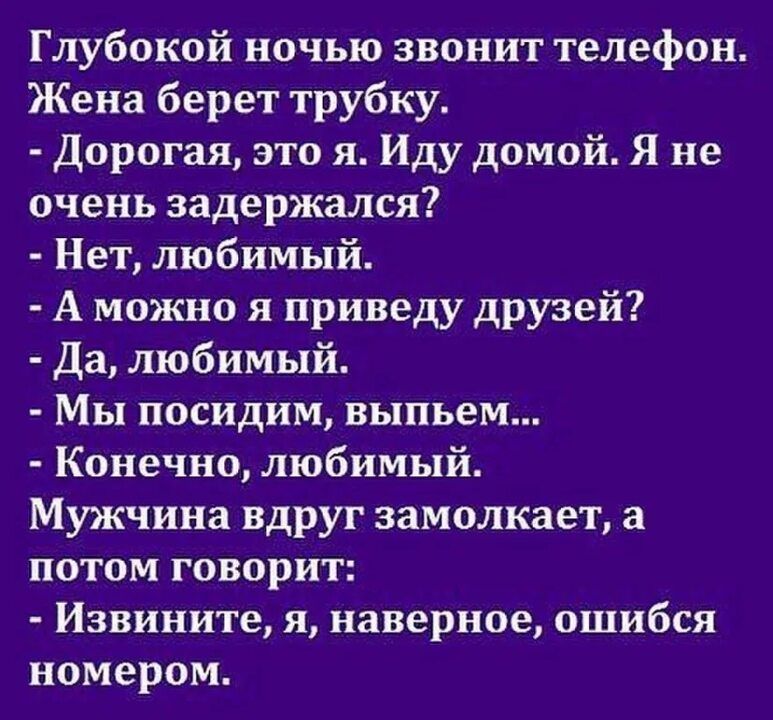 Глубокой ночью звонит телефон Жена берет трубку Дорогая это я Иду домой Я не очень задержался Нет любимый А можно я приведу друзей Да любимый Мы посидим выпьем Конечно любимый Мужчина вдруг замолкает а потом говорит Извините я наверное ошибся номером