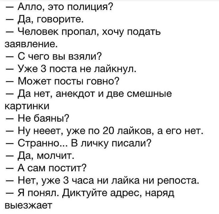 Аппо это полиция Да говорите Человек пропал хочу подать заявление С чего вы взяли Уже 3 поста не лайкнуп Может посты говно Да нет анекдот и две смешные картинки Не баяны Ну нееет уже по 20 пайков а его нет Странно В личку писали Да молчит А сам постит Нет уже 3 часа ни пайка ни репоста Я понял диктуйте адрес наряд выезжает