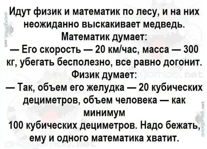 Идут физик и математик по лесу и на них неожиданно выскакивает медведь Математик думает Его скорость 20 кмчас масса 300 кг убегать бесполезно все равно догонит Физик думает Так объем его желудка 20 кубических дециметров объем человека как минимум 100 кубических дециметров Надо бежать ему и одного математика хватит