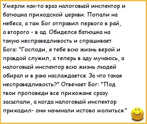 Умерли как то врал налоговый инспектор и Батюшка приходской церкви Попали на небеса а там Бог отправил первого в рай и второго сд обиделся батюшка на такую несправедливоста и спрашивает Бога Господи я тебе всю жизнь верой и правдой служил а теперь в оду мучаюсь а налоговый инспектор всю жизнь людей обирдл и раю ндслажддется За что то несправедливость Отвечает Бог Под твои проповеди все прихожане с