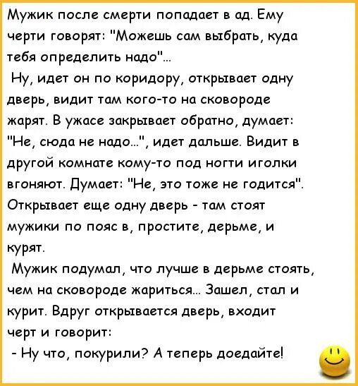 Мужик после смерти попадает в ад Ему черти говоря Можешь сам выбрать куда тебя определить надо Ну идет он по коридору открывает одну дверь1 видит тдм когото на сковороде жарят В ужасе зокрьхвавт обратно думает Не сюда не надо идет дальше Видит в другой комнате кому го под ногти иголки вгоняют Думает Не это тоже не годится Открывает еще одну дверь том стоят мужики по пояс в простите дерьме и курят 