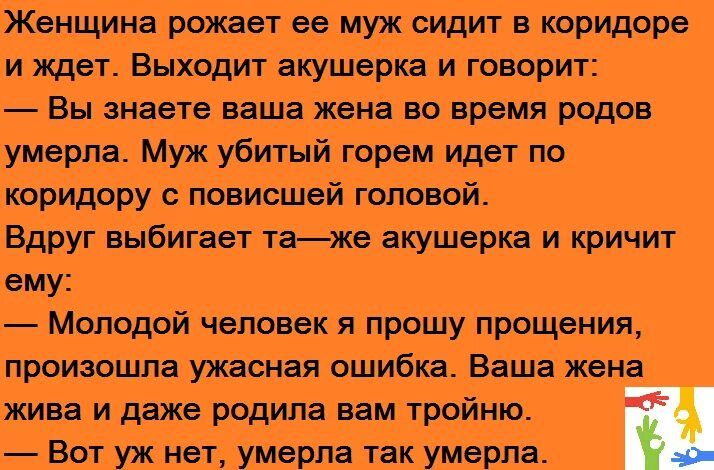 Женщина рожает ее муж сидит в коридпре и ждет Выходит акушерка и говорит Вы знаете ваша жена но время родов умерла Муж убитый горем идет по коридору с повисшей головой Вдруг ыбигает таже акушерка и кричит шу Молодой человек я прошу прощения произошла ужасная ошибка Ваша жена жива и даже родила пм тройню Вет уж нет умерлв так умерла