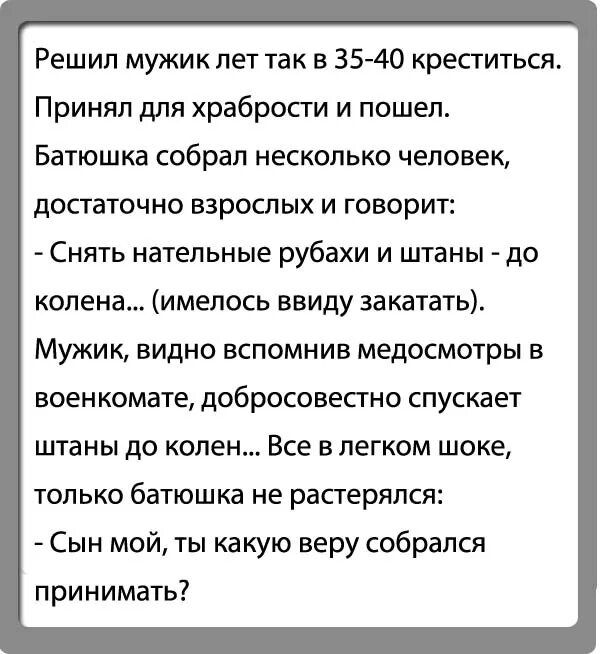 Решил мужик лет так в 3540 крепиться Принял для храбрости и пошел Батюшка собрал несколько человек достаточно взрослых и говорит Снять нательные рубахи и штаны до колена имелось ввиду за катать Мужик видно вспомнив медосмотры в военкомате добросовестно спускает штаны до колен Все в легком шоке ТОЛЬКО батюшка не растерялся Сын мой ты какую веру собрался принимать