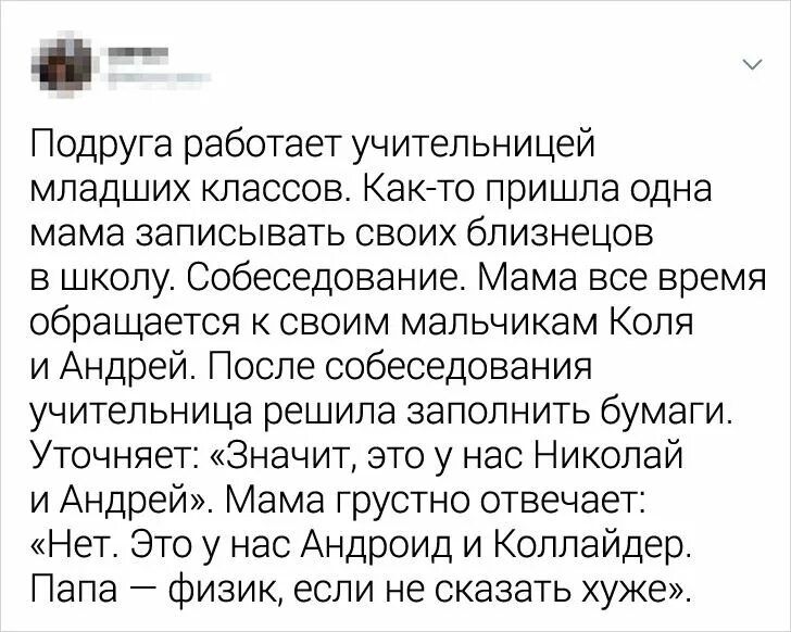 і _ Подруга работает учительницей младших классов Кеке го пришла одна мама записывать своих близнецов в школу Собеседование Мама все время обращается ксвоим мальчикам Коля и Андрей После собеседования учительница решила заполнить бумаги Уточняет Значит это у нас Николай и Андрей Мама грустно отвечает Нет Это у нас Андроид и Коллайдер Пала физик если не сказать хуже