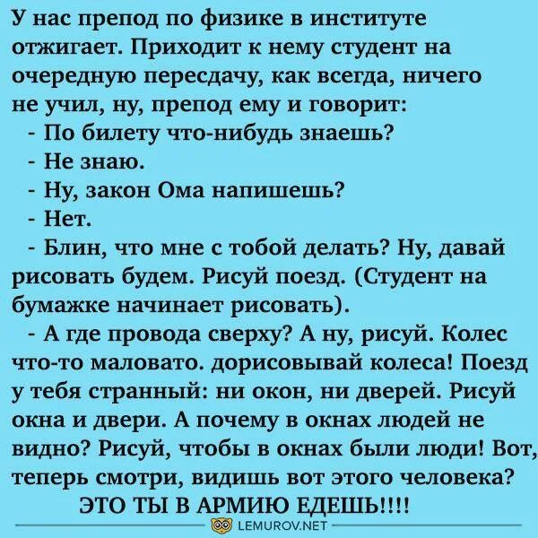 У нас препод по физике в институте отжигает Приходит к нему студент на очередную пересдачу как всегда ничего не учил ну препод ему и говорит По билету чтовшбудь знаешь Не знаю Ну закон Ома напишешь Нет Блин что мне с тобой делать ну давай рисовать будем Рисуй поезд Студент на бумажке начинает рисовать А где провода сверху А ну рисуй Колес что то маловата дорисовывай колеса Поезд у тебя странный ни