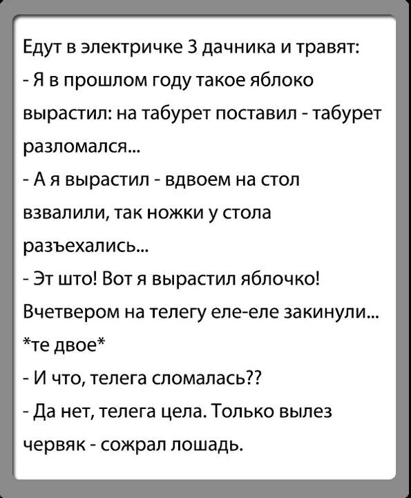 Едут в электричке 3 дачника и травят Я в прошлом году такое яблоко вырастил на табурет поставил табурет разломапся А я вырастил вдвоем на стол взвалили так ножки у стола разъехались Эт што Вот я вырастил яблочко Вчетвером на телегу еле еле закинули те двое И что телега сломалась Да нет телега цела Только вылез ЧЕРВЯК СОЖРЗП лошадь