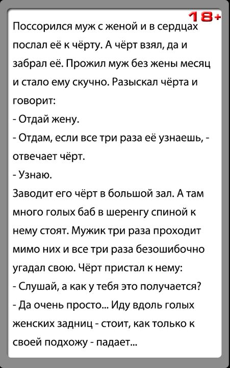 18 Поссорипся муж с женой и в сердцах поспал её к чёрту А чёрт взял да и забрал её Прожил муж без жены месяц и стало ему скучно Разыскал чёрта и говорит Отдай жену Отдам если все три раза её узнаешь отвечает чёрт Узнаю За водит его чёрт в большой зал А там много голых баб в шеренгу спиной к нему стоят Мужик три раза проходит мимо них и все три раза безошибочно угадал свою Чёрт припал к нему Слушай
