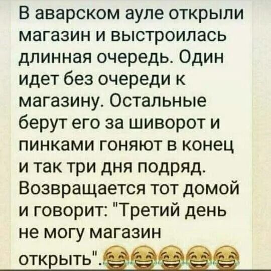 В аварском ауле открыли магазин и выстроилась длинная очередь Один идет без очереди к магазину Остальные берут его за шиворот и пинками гоняют в конец и так три дня подряд Возвращается тот домой и говорит Третий день не могу магазин отк ыть