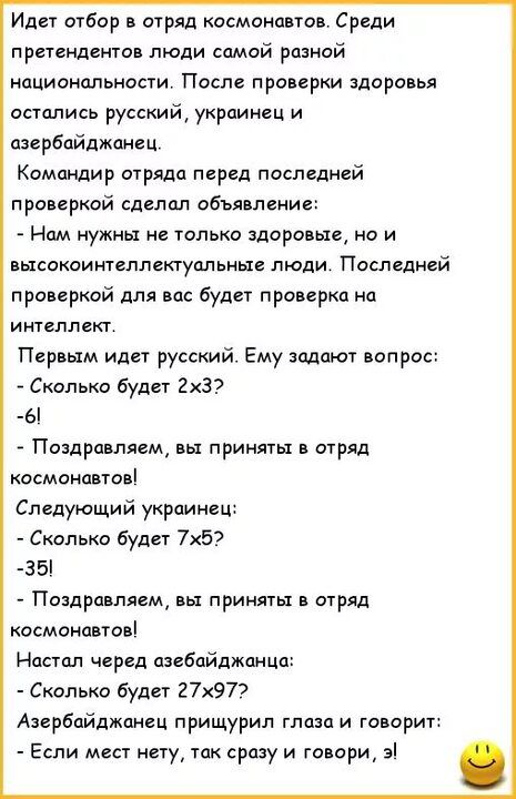 Идет отбор в отряд космонавтов Среди претендента люди самой разной национальности После проверки здоро ья остались русский укрпинсц и азербайджанец Компндир отряда перед послсдней про еркой сдепцл объяппвиие Нам нужны не только здоровые о и высокоинтеплекгуальмые люди Последней проверкой для на будет проверка на интеллект Переым идет русский Ему задают вопрос Сколько будет 2х3 6 Поздравляем принят