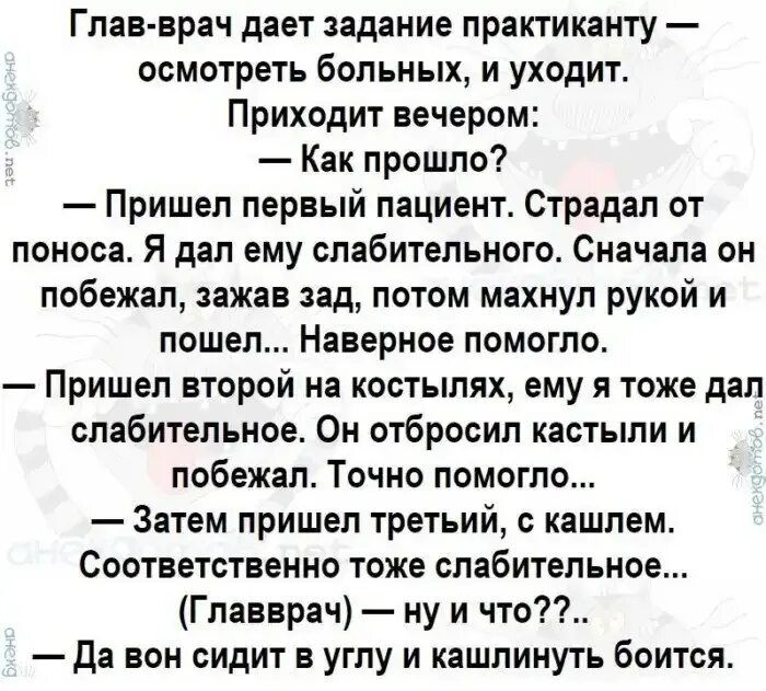 Глав врач дает адание практиканту осмотреть больных и уходит Приходит вечером Как прошло Пришел первый пациент Страдал от поноса Я дал ему спабитепьного Сначала он побежал зажав зад лотом махнул рукой и пошел Наверное помогло Пришел второй на костылях ему я тоже дал слабительное Он отбросил кастыли и побежал Точно помогло Затем пришел третьий кашлем Соответственно тоже слабительное Главврач ну и ч