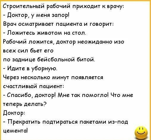 Строительный рабочий приходит прачу доктор у меня запорі Врач осматривает пцциантои говорит Ложитесь животом на стоп Рабочий ложитсж доктор ожидпнно изо всих сип бьет его по зміни це бейсбольной битой Идите в уборную Червз несколько минут появляется счастливый пациент Спосибо докторі Мне так помогло Что мне тгпврь делать доктор Прекратить подти рпгься пакетами из под Цемента