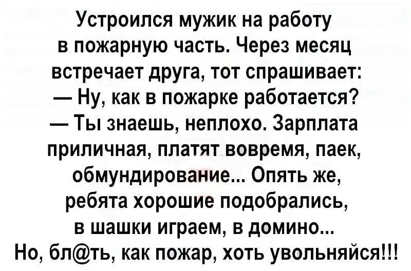 Устроился мужик на работу в пожарную часть Через месяц встречает друга тот спрашивает Ну как в пожарке работается Ты знаешь неплохо Зарплата приличная платят вовремя паек обмундирование Опять же ребята хорошие подобрались в шашки играем в домино Но бпть как пожар хоть увольняйся