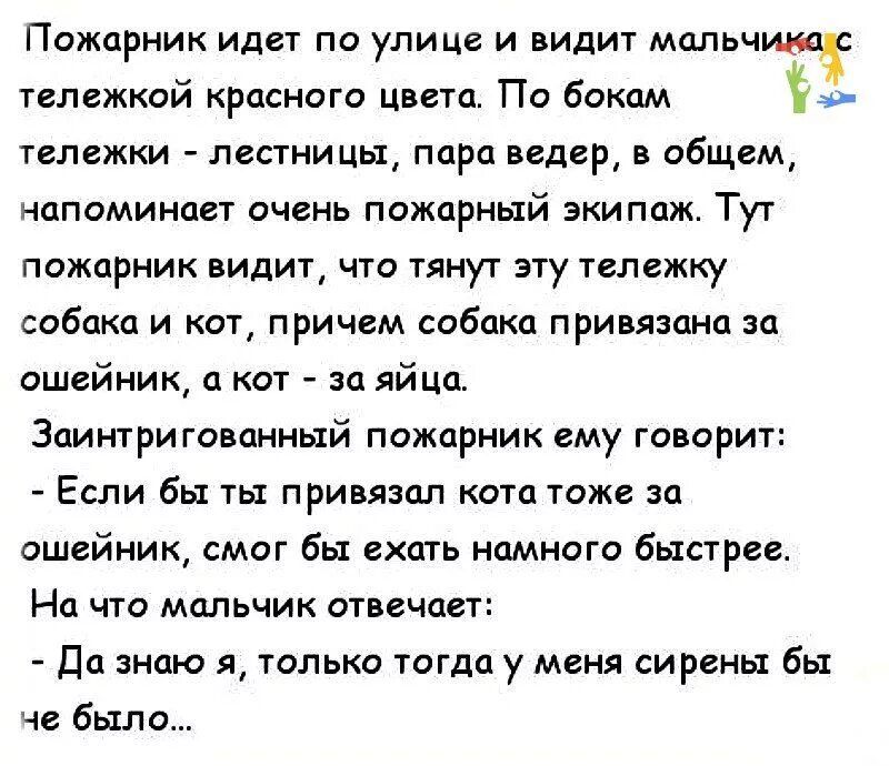 Пожарник идет по улице и видит мальчик тележкой краснаго цвета Пи бокам тележки лестницы пара ведер в общем напоминает очень пожарный экипаж Тут пажарник видит что тянут эту тележку собака и кот причем сабака привязана за ошейник 0 кат за яйца Заинтригованиый пожарник ему говорит Если бы ты привязал кота тоже за ошейник смог бы ехать намного быстрее На что мальчик отвечае да знаю я только тогда у 