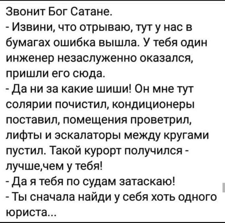 Звонит Бог Сатане Извини что отрываю тут у нас в бумагах ошибка вышла У тебя один инженер незаслуженно оказался пришли его сюда Да ни за какие шиши Он мне тут солярии почистил кондиционеры поставил помещения проветрил лифты и эскалаторы между кругами пустил Такой курорт получился лучшечем у тебя да я тебя по судам затаскаю Ты сначала найди у себя хоть одного юриста