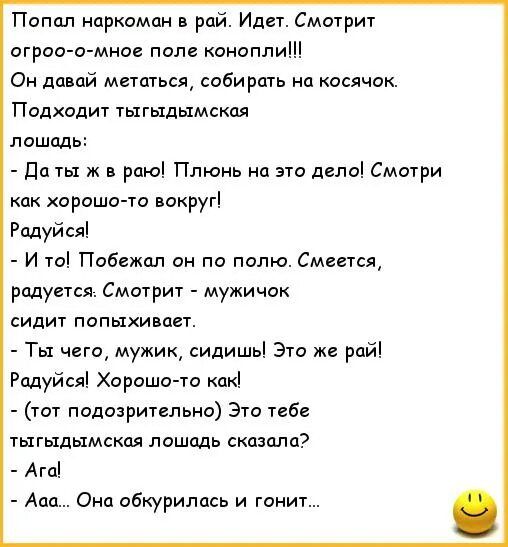 Попал наркоман в рай Идет Смотр огроо о мно поле конопли Он давай мгтщься собирать на кдсячок Подходит тыгыдымскпя лошадь да ж в рпю Плюнь на это деды Смшри как хорсшо то вокруг Радуйся и т Побежал он по полю Смвегсп радуется Смотрит мужичок сидит попыхивает Ты чт мужик сидишь 3 ж рай Рпдуйаі Хорошочо какі ты подозрительно Это тебе тыгыдымскал лашодь сказала Агд Ааа о абкуриппсь и гонит