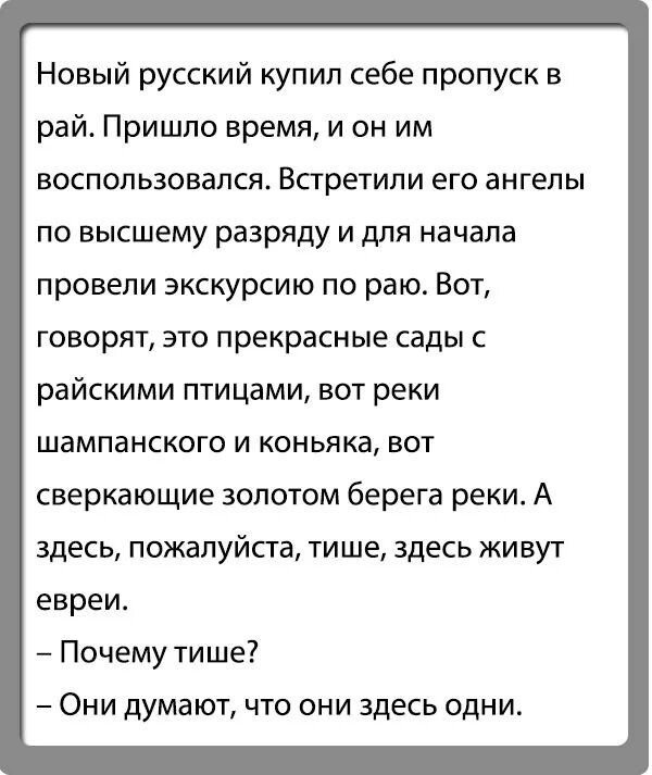 Новый русский купил себе пропуск в рай Пришло время и он им воспользовался Встретили его ангелы по высшему разряду и для начала провели экскурсию по раю Вот говорят это прекрасные сады с райскими птицами вот реки шампанского и коньяка вот сверкающие золотом берега реки А здесь пожалуйста тише здесь живут евреи Почему тише Они думают что они здесь одни